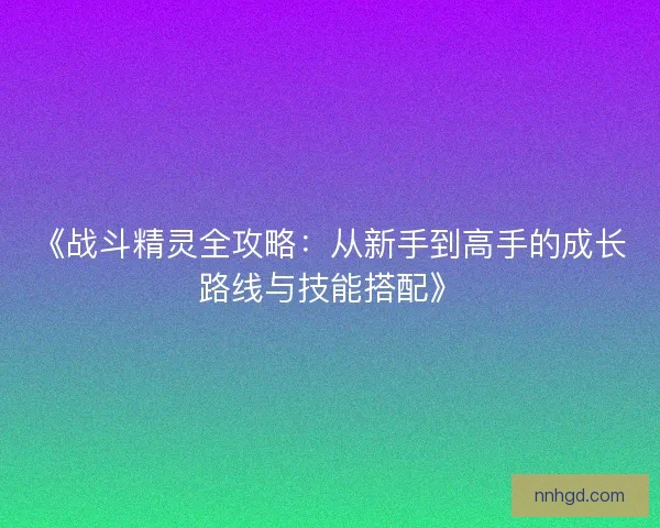 《战斗精灵全攻略:从新手到高手的成长路线与技能搭配》 《战斗精灵全攻略:从新手到高手的成长路线与技能搭配》