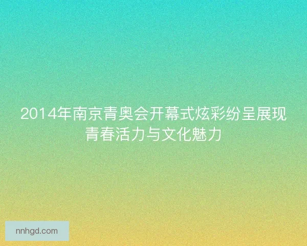 2014年南京青奥会开幕式炫彩纷呈展现青春活力与文化魅力