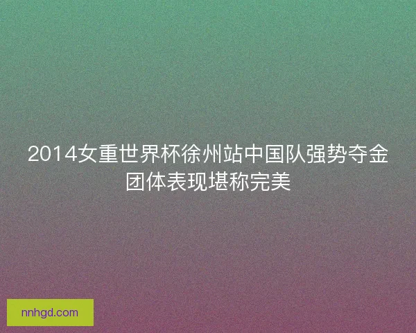 2014女重世界杯徐州站中国队强势夺金团体表现堪称完美