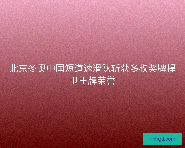 北京冬奥中国短道速滑队斩获多枚奖牌捍卫王牌荣誉