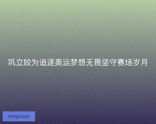 巩立姣为追逐奥运梦想无畏坚守赛场岁月