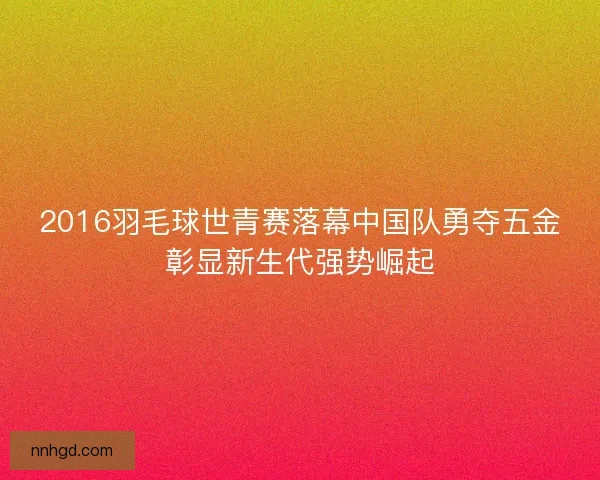 2016羽毛球世青赛落幕中国队勇夺五金彰显新生代强势崛起 2016羽毛球世青赛落幕中国队勇夺五金彰显新生代强势崛起