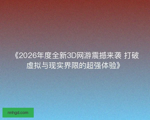 《2026年度全新3D网游震撼来袭 打破虚拟与现实界限的超强体验》 《2026年度全新3D网游震撼来袭 打破虚拟与现实界限的超强体验》