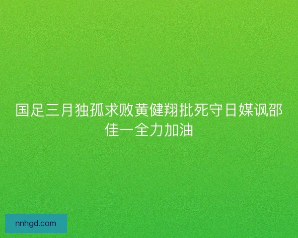 国足三月独孤求败黄健翔批死守日媒讽邵佳一全力加油 国足三月独孤求败黄健翔批死守日媒讽邵佳一全力加油