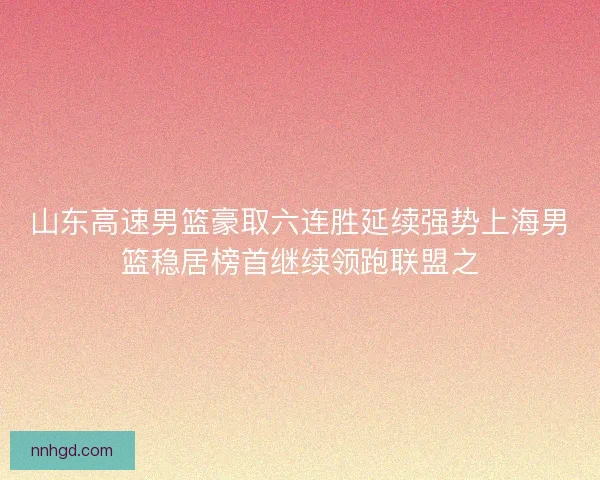 山东高速男篮豪取六连胜延续强势上海男篮稳居榜首继续领跑联盟之 山东高速男篮豪取六连胜延续强势上海男篮稳居榜首继续领跑联盟之
