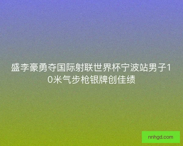 盛李豪勇夺国际射联世界杯宁波站男子10米气步枪银牌创佳绩 盛李豪勇夺国际射联世界杯宁波站男子10米气步枪银牌创佳绩