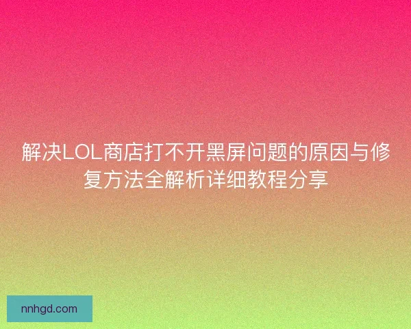 解决LOL商店打不开黑屏问题的原因与修复方法全解析详细教程分享