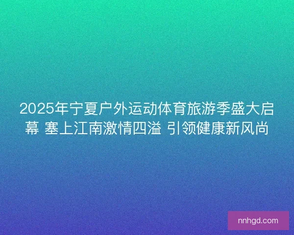 2025年宁夏户外运动体育旅游季盛大启幕 塞上江南激情四溢 引领健康新风尚 2025年宁夏户外运动体育旅游季盛大启幕 塞上江南激情四溢 引领健康新风尚