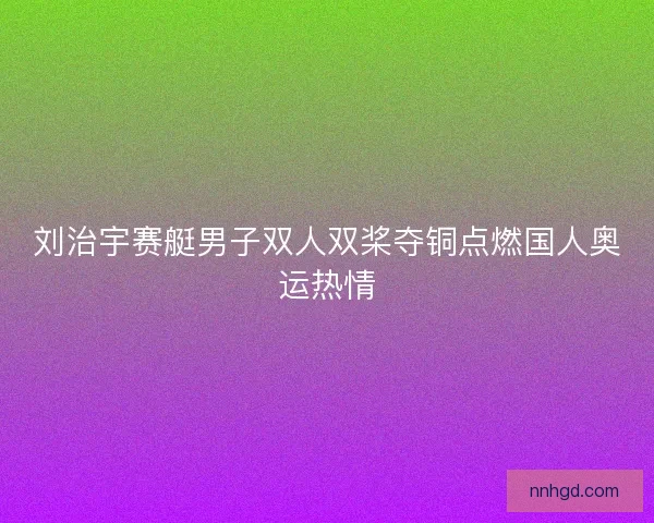 刘治宇赛艇男子双人双桨夺铜点燃国人奥运热情 刘治宇赛艇男子双人双桨夺铜点燃国人奥运热情