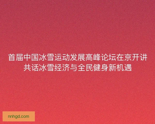 首届中国冰雪运动发展高峰论坛在京开讲共话冰雪经济与全民健身新机遇 首届中国冰雪运动发展高峰论坛在京开讲共话冰雪经济与全民健身新机遇