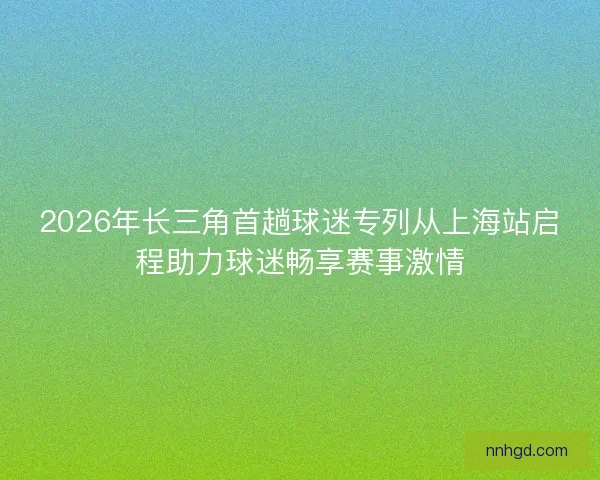 2026年长三角首趟球迷专列从上海站启程助力球迷畅享赛事激情