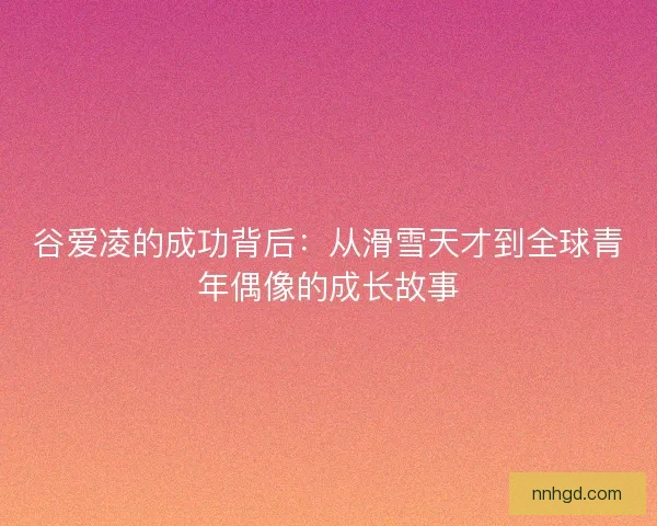 谷爱凌的成功背后:从滑雪天才到全球青年偶像的成长故事 谷爱凌的成功背后:从滑雪天才到全球青年偶像的成长故事