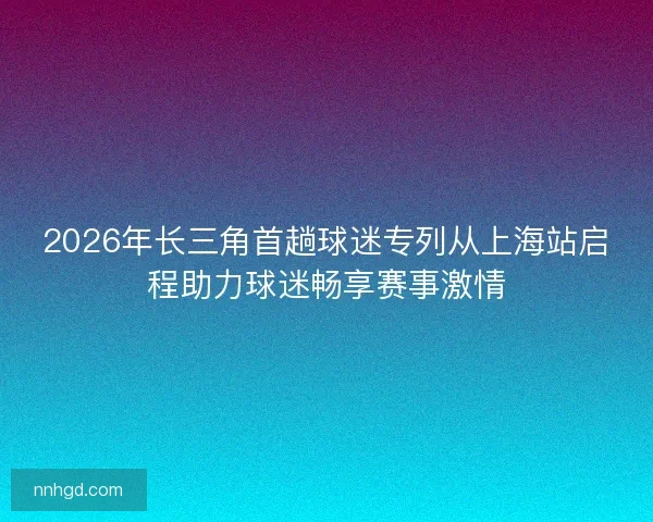 2026年长三角首趟球迷专列从上海站启程助力球迷畅享赛事激情