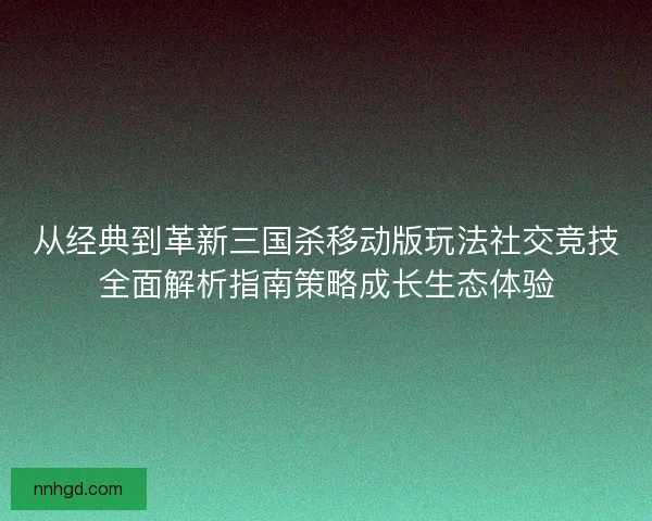 从经典到革新三国杀移动版玩法社交竞技全面解析指南策略成长生态体验