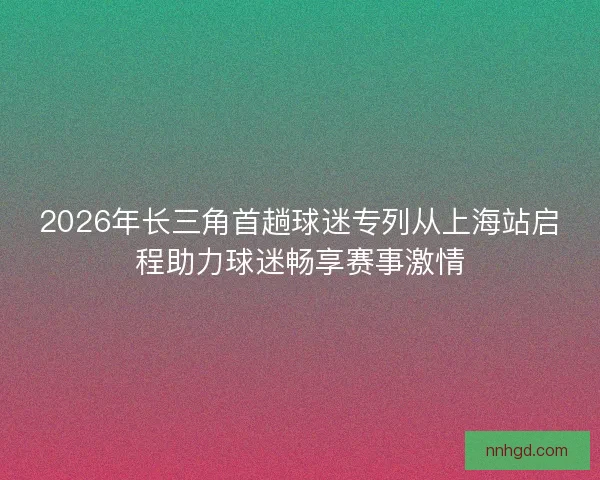 2026年长三角首趟球迷专列从上海站启程助力球迷畅享赛事激情