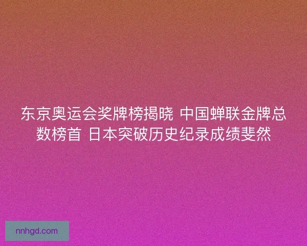 东京奥运会奖牌榜揭晓 中国蝉联金牌总数榜首 日本突破历史纪录成绩斐然 东京奥运会奖牌榜揭晓 中国蝉联金牌总数榜首 日本突破历史纪录成绩斐然