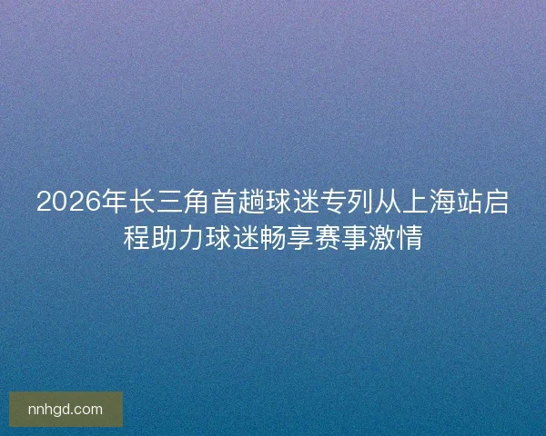 2026年长三角首趟球迷专列从上海站启程助力球迷畅享赛事激情 2026年长三角首趟球迷专列从上海站启程助力球迷畅享赛事激情