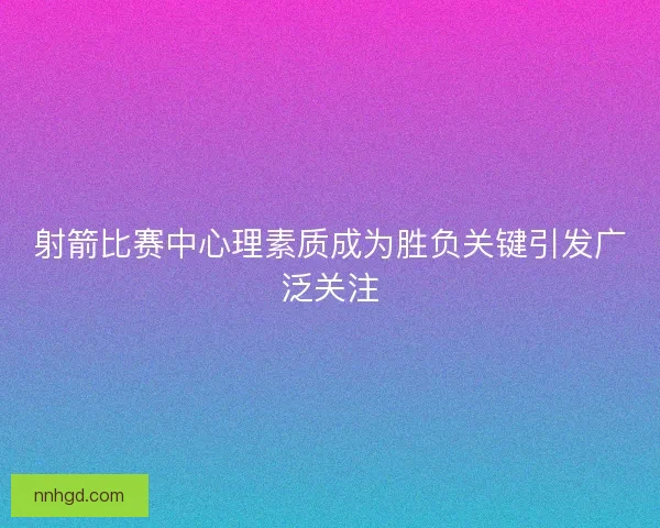 射箭比赛中心理素质成为胜负关键引发广泛关注