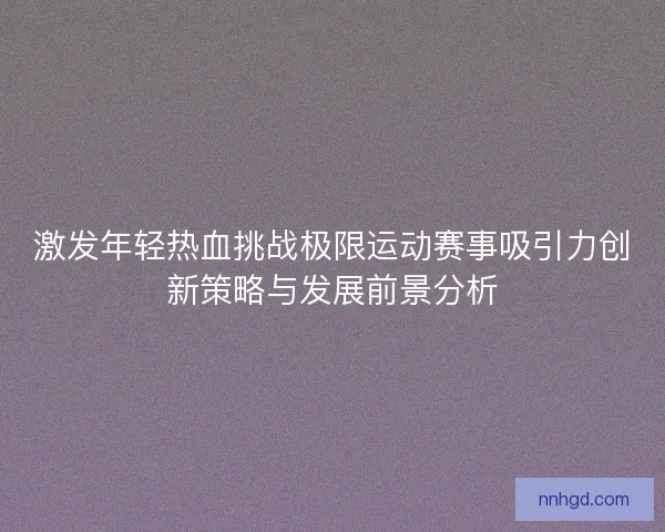 激发年轻热血挑战极限运动赛事吸引力创新策略与发展前景分析 激发年轻热血挑战极限运动赛事吸引力创新策略与发展前景分析