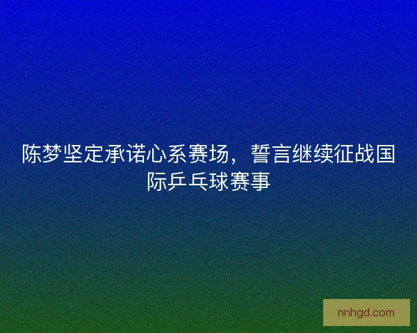 陈梦坚定承诺心系赛场,誓言继续征战国际乒乓球赛事 陈梦坚定承诺心系赛场,誓言继续征战国际乒乓球赛事