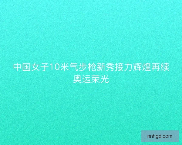 中国女子10米气步枪新秀接力辉煌再续奥运荣光 中国女子10米气步枪新秀接力辉煌再续奥运荣光