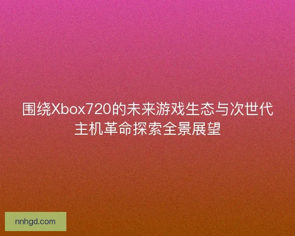围绕Xbox720的未来游戏生态与次世代主机革命探索全景展望 围绕Xbox720的未来游戏生态与次世代主机革命探索全景展望